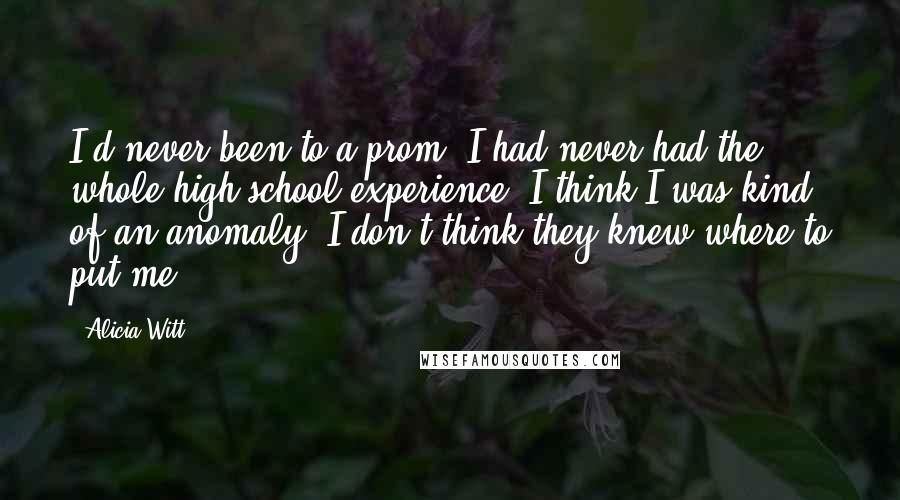 Alicia Witt Quotes: I'd never been to a prom, I had never had the whole high school experience. I think I was kind of an anomaly. I don't think they knew where to put me.