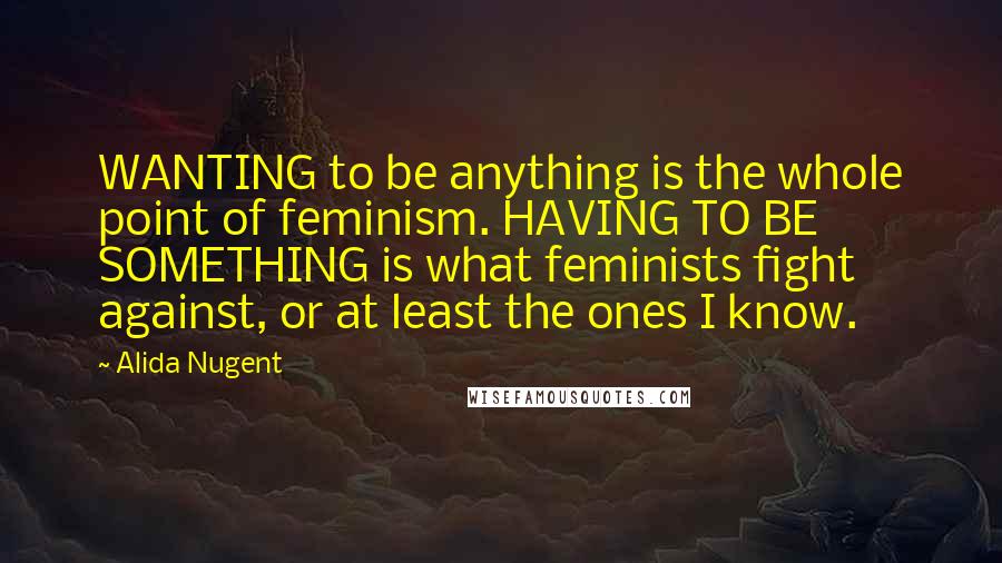 Alida Nugent Quotes: WANTING to be anything is the whole point of feminism. HAVING TO BE SOMETHING is what feminists fight against, or at least the ones I know.