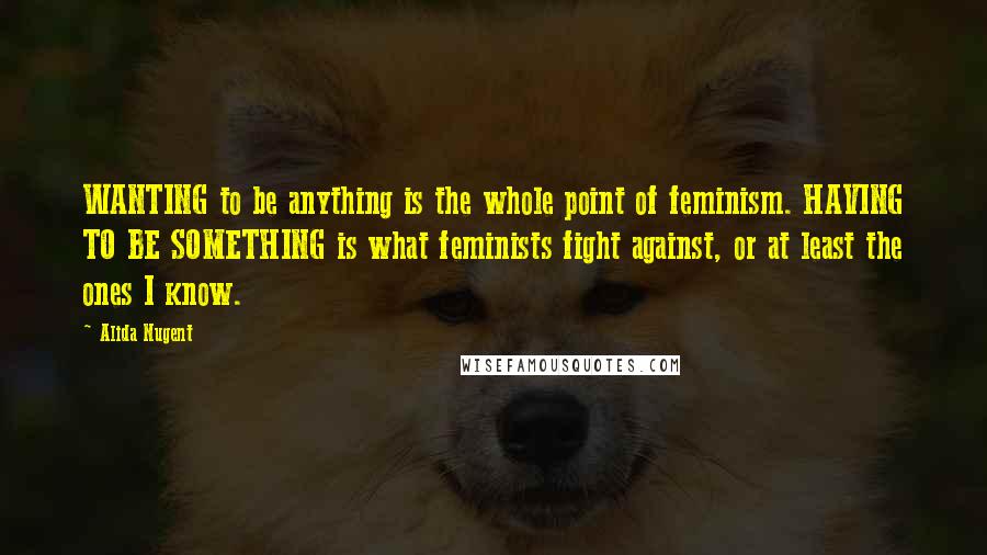Alida Nugent Quotes: WANTING to be anything is the whole point of feminism. HAVING TO BE SOMETHING is what feminists fight against, or at least the ones I know.