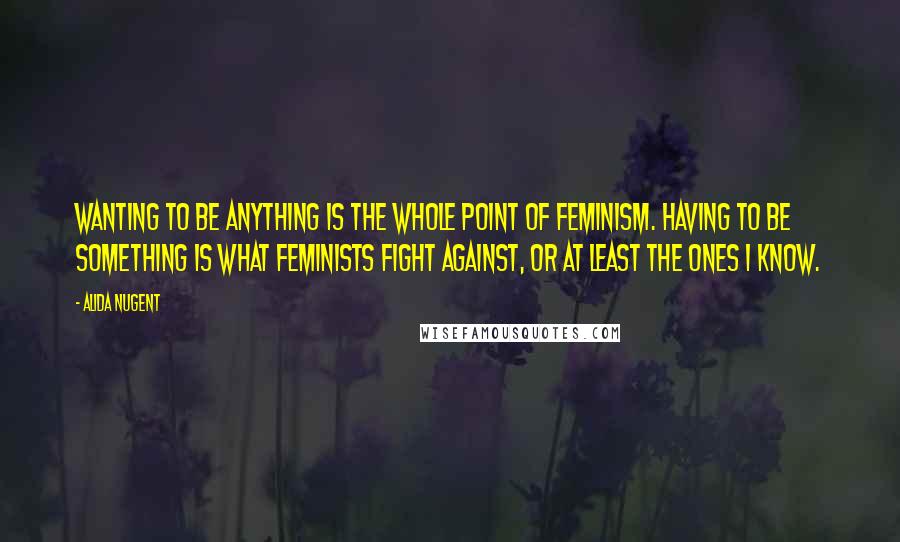 Alida Nugent Quotes: WANTING to be anything is the whole point of feminism. HAVING TO BE SOMETHING is what feminists fight against, or at least the ones I know.