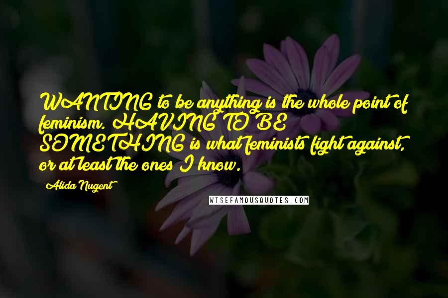 Alida Nugent Quotes: WANTING to be anything is the whole point of feminism. HAVING TO BE SOMETHING is what feminists fight against, or at least the ones I know.