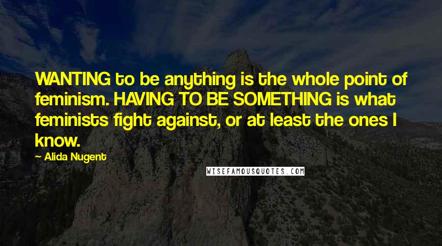 Alida Nugent Quotes: WANTING to be anything is the whole point of feminism. HAVING TO BE SOMETHING is what feminists fight against, or at least the ones I know.