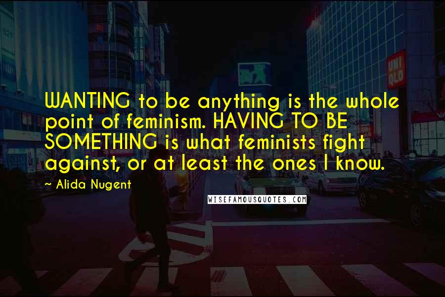 Alida Nugent Quotes: WANTING to be anything is the whole point of feminism. HAVING TO BE SOMETHING is what feminists fight against, or at least the ones I know.