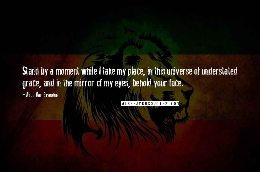 Alida Van Braeden Quotes: Stand by a moment while I take my place, in this universe of understated grace, and in the mirror of my eyes, behold your face.