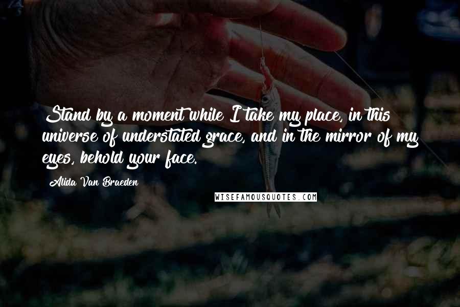 Alida Van Braeden Quotes: Stand by a moment while I take my place, in this universe of understated grace, and in the mirror of my eyes, behold your face.