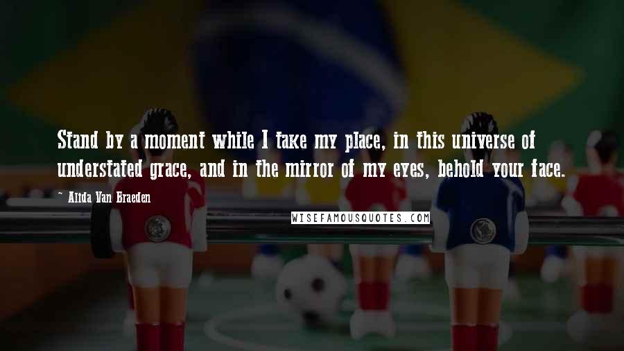 Alida Van Braeden Quotes: Stand by a moment while I take my place, in this universe of understated grace, and in the mirror of my eyes, behold your face.