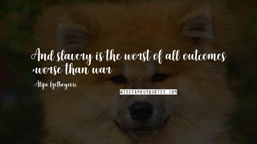 Alija Izetbegovic Quotes: And slavery is the worst of all outcomes ,worse than war