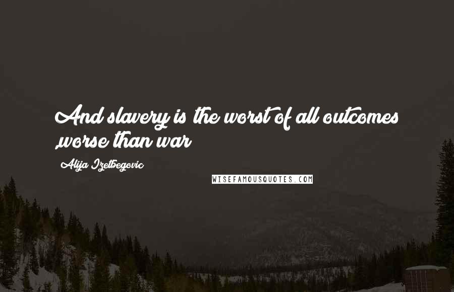 Alija Izetbegovic Quotes: And slavery is the worst of all outcomes ,worse than war