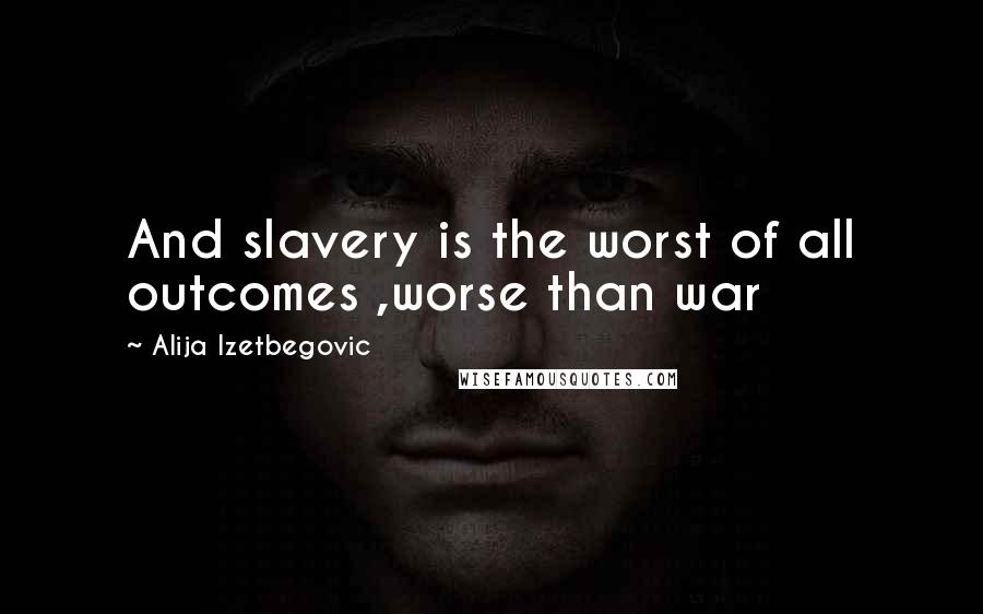 Alija Izetbegovic Quotes: And slavery is the worst of all outcomes ,worse than war