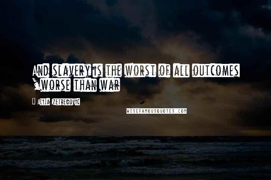 Alija Izetbegovic Quotes: And slavery is the worst of all outcomes ,worse than war