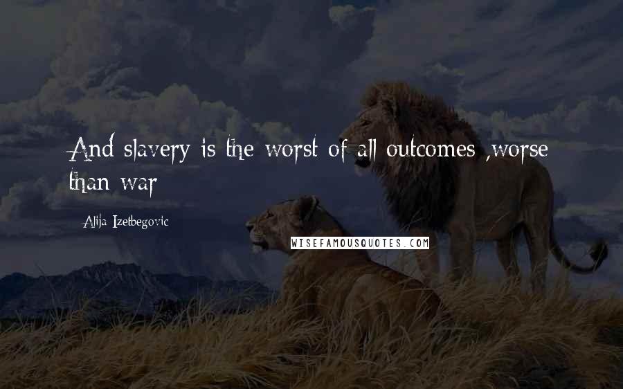 Alija Izetbegovic Quotes: And slavery is the worst of all outcomes ,worse than war