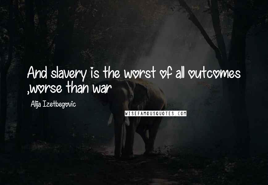 Alija Izetbegovic Quotes: And slavery is the worst of all outcomes ,worse than war