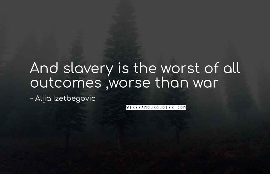 Alija Izetbegovic Quotes: And slavery is the worst of all outcomes ,worse than war