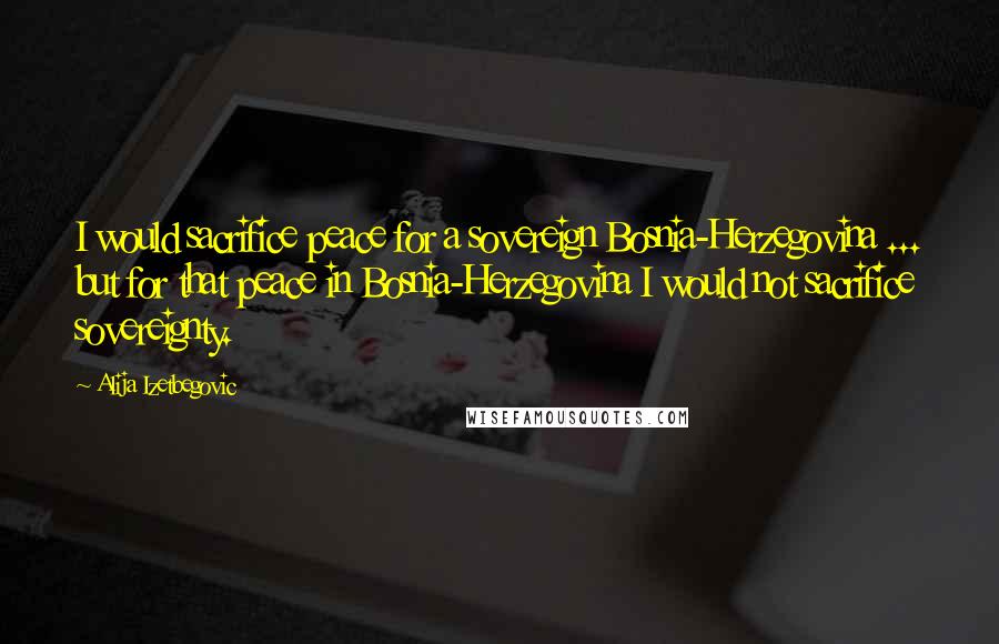 Alija Izetbegovic Quotes: I would sacrifice peace for a sovereign Bosnia-Herzegovina ... but for that peace in Bosnia-Herzegovina I would not sacrifice sovereignty.