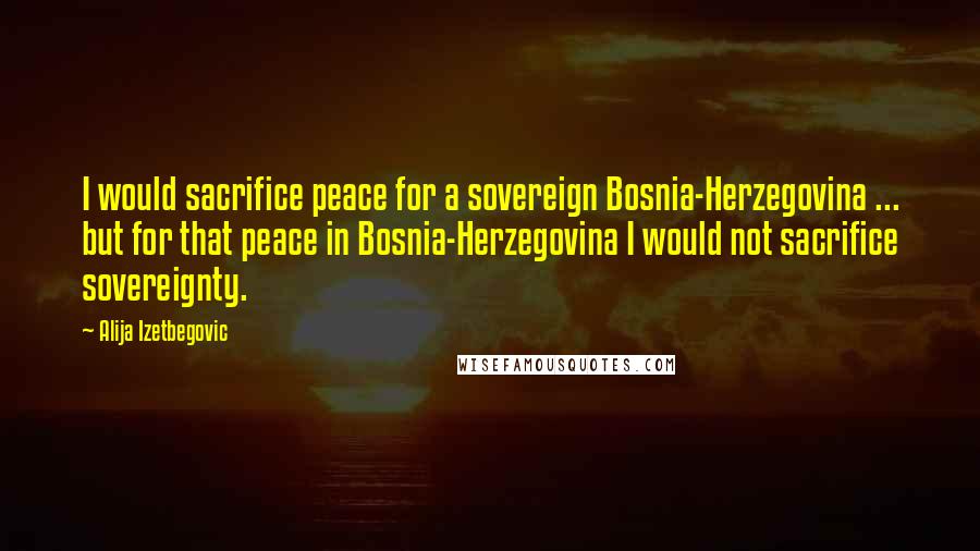 Alija Izetbegovic Quotes: I would sacrifice peace for a sovereign Bosnia-Herzegovina ... but for that peace in Bosnia-Herzegovina I would not sacrifice sovereignty.