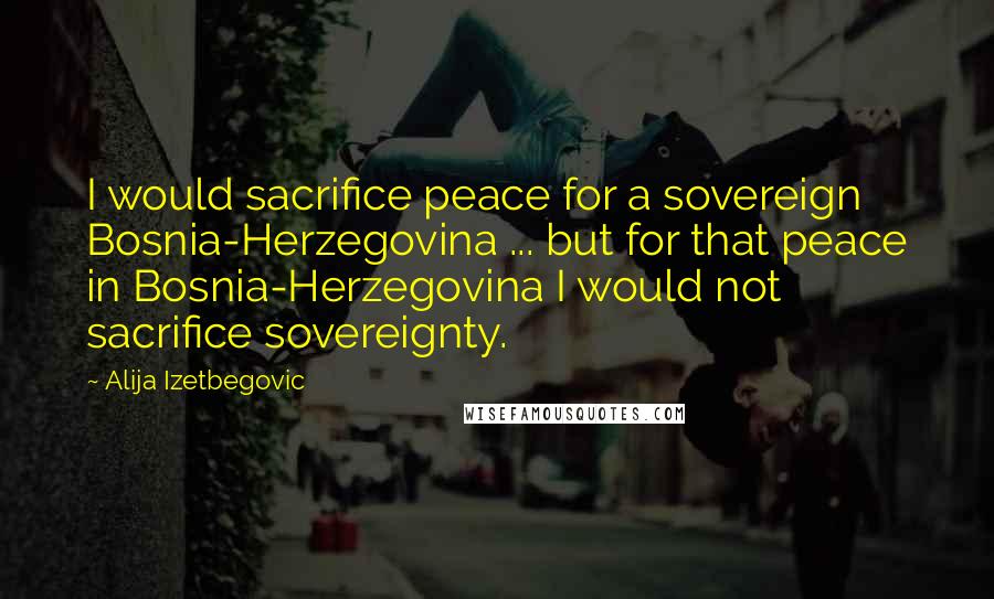 Alija Izetbegovic Quotes: I would sacrifice peace for a sovereign Bosnia-Herzegovina ... but for that peace in Bosnia-Herzegovina I would not sacrifice sovereignty.