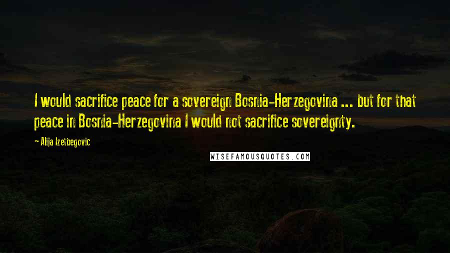 Alija Izetbegovic Quotes: I would sacrifice peace for a sovereign Bosnia-Herzegovina ... but for that peace in Bosnia-Herzegovina I would not sacrifice sovereignty.