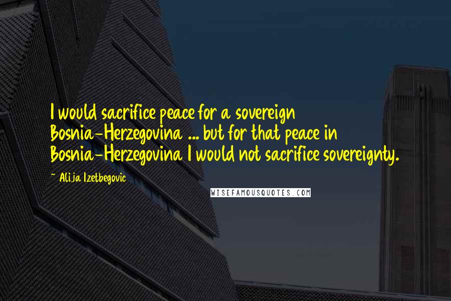 Alija Izetbegovic Quotes: I would sacrifice peace for a sovereign Bosnia-Herzegovina ... but for that peace in Bosnia-Herzegovina I would not sacrifice sovereignty.