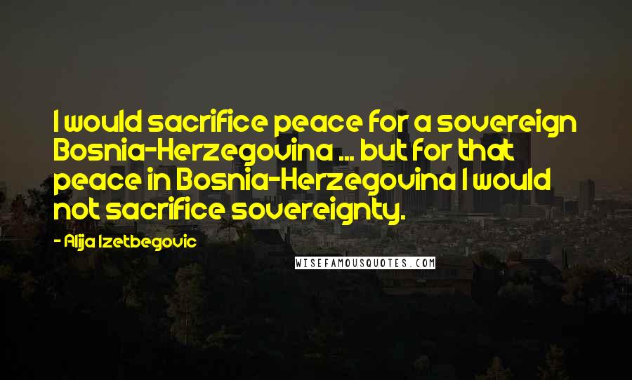 Alija Izetbegovic Quotes: I would sacrifice peace for a sovereign Bosnia-Herzegovina ... but for that peace in Bosnia-Herzegovina I would not sacrifice sovereignty.