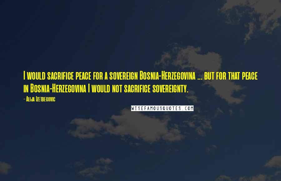 Alija Izetbegovic Quotes: I would sacrifice peace for a sovereign Bosnia-Herzegovina ... but for that peace in Bosnia-Herzegovina I would not sacrifice sovereignty.