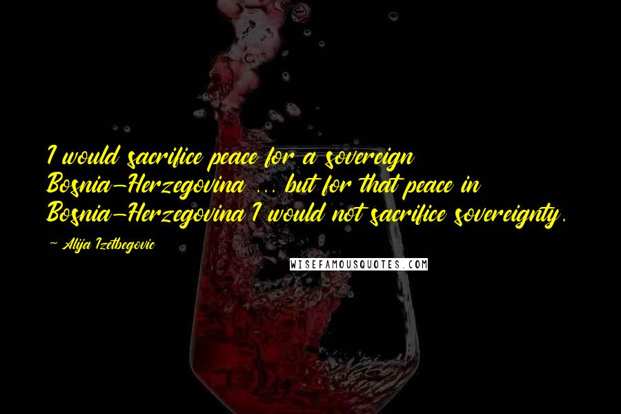 Alija Izetbegovic Quotes: I would sacrifice peace for a sovereign Bosnia-Herzegovina ... but for that peace in Bosnia-Herzegovina I would not sacrifice sovereignty.