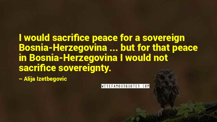 Alija Izetbegovic Quotes: I would sacrifice peace for a sovereign Bosnia-Herzegovina ... but for that peace in Bosnia-Herzegovina I would not sacrifice sovereignty.