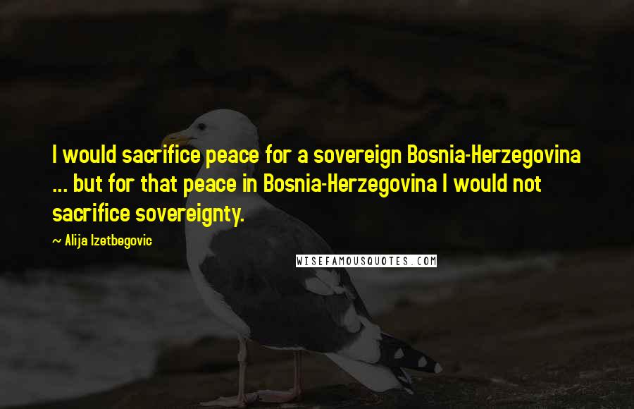 Alija Izetbegovic Quotes: I would sacrifice peace for a sovereign Bosnia-Herzegovina ... but for that peace in Bosnia-Herzegovina I would not sacrifice sovereignty.