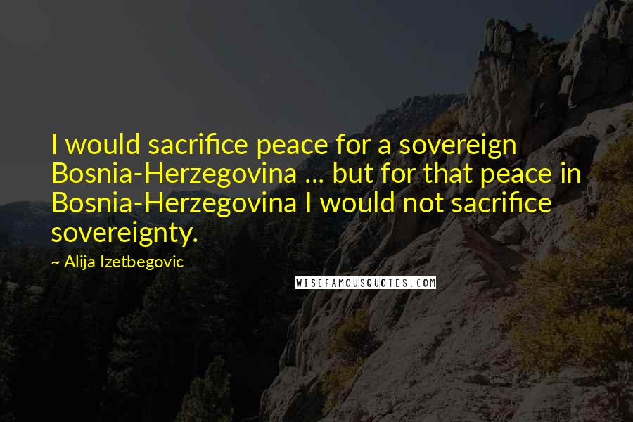 Alija Izetbegovic Quotes: I would sacrifice peace for a sovereign Bosnia-Herzegovina ... but for that peace in Bosnia-Herzegovina I would not sacrifice sovereignty.