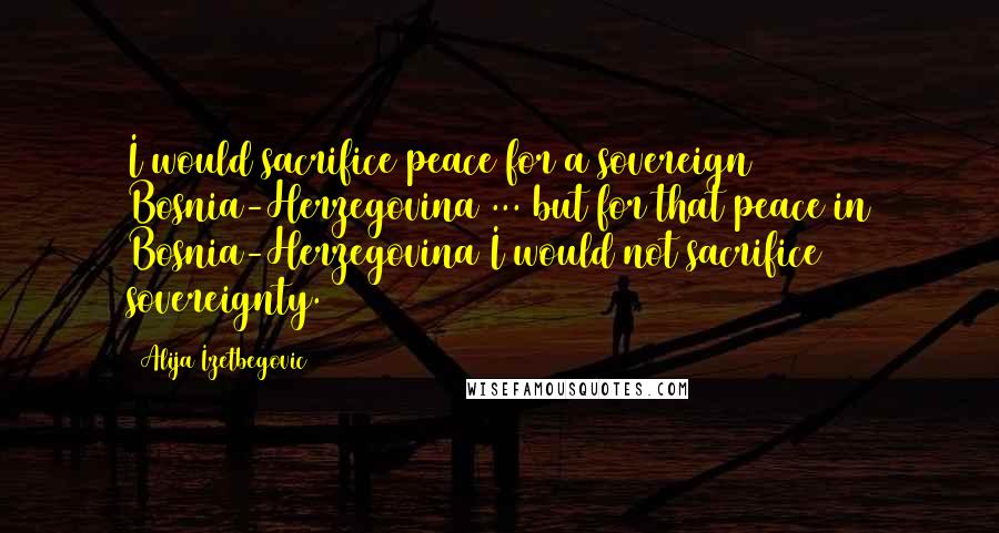 Alija Izetbegovic Quotes: I would sacrifice peace for a sovereign Bosnia-Herzegovina ... but for that peace in Bosnia-Herzegovina I would not sacrifice sovereignty.