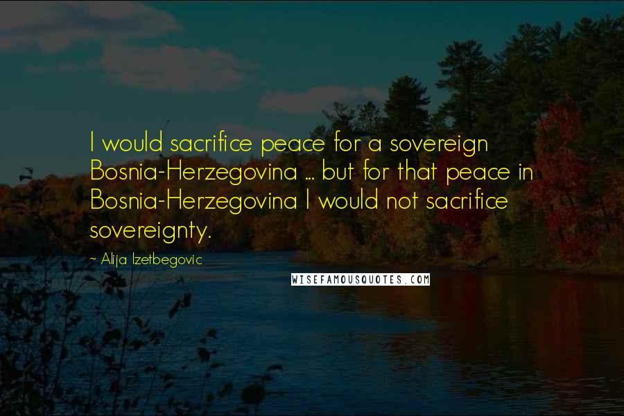Alija Izetbegovic Quotes: I would sacrifice peace for a sovereign Bosnia-Herzegovina ... but for that peace in Bosnia-Herzegovina I would not sacrifice sovereignty.