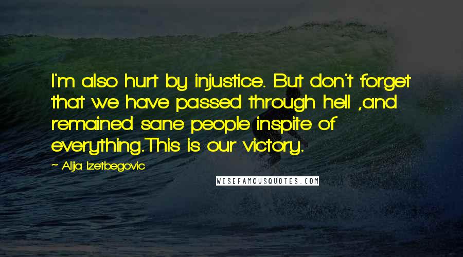 Alija Izetbegovic Quotes: I'm also hurt by injustice. But don't forget that we have passed through hell ,and remained sane people inspite of everything.This is our victory.