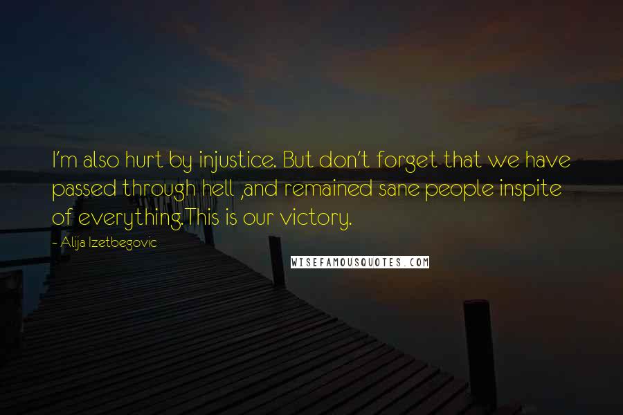 Alija Izetbegovic Quotes: I'm also hurt by injustice. But don't forget that we have passed through hell ,and remained sane people inspite of everything.This is our victory.