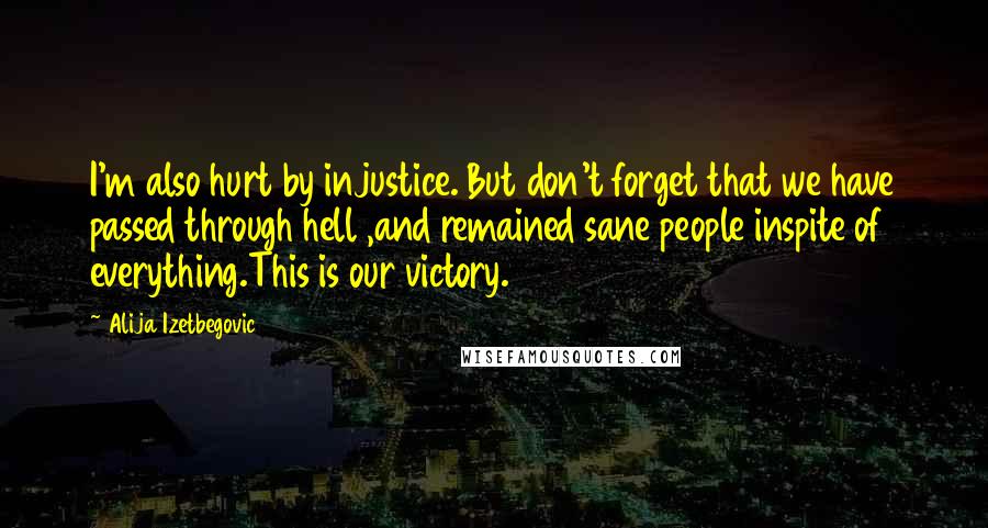 Alija Izetbegovic Quotes: I'm also hurt by injustice. But don't forget that we have passed through hell ,and remained sane people inspite of everything.This is our victory.