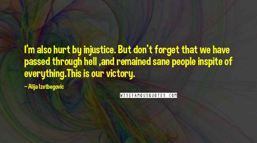 Alija Izetbegovic Quotes: I'm also hurt by injustice. But don't forget that we have passed through hell ,and remained sane people inspite of everything.This is our victory.