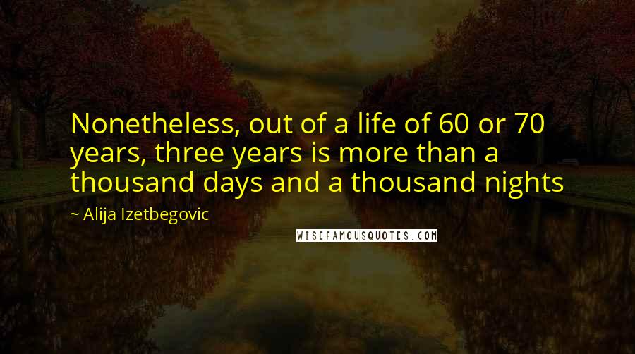 Alija Izetbegovic Quotes: Nonetheless, out of a life of 60 or 70 years, three years is more than a thousand days and a thousand nights