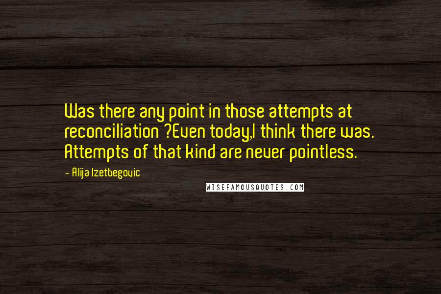 Alija Izetbegovic Quotes: Was there any point in those attempts at reconciliation ?Even today,I think there was. Attempts of that kind are never pointless.