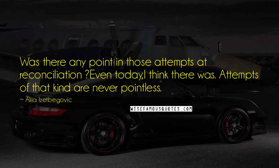 Alija Izetbegovic Quotes: Was there any point in those attempts at reconciliation ?Even today,I think there was. Attempts of that kind are never pointless.