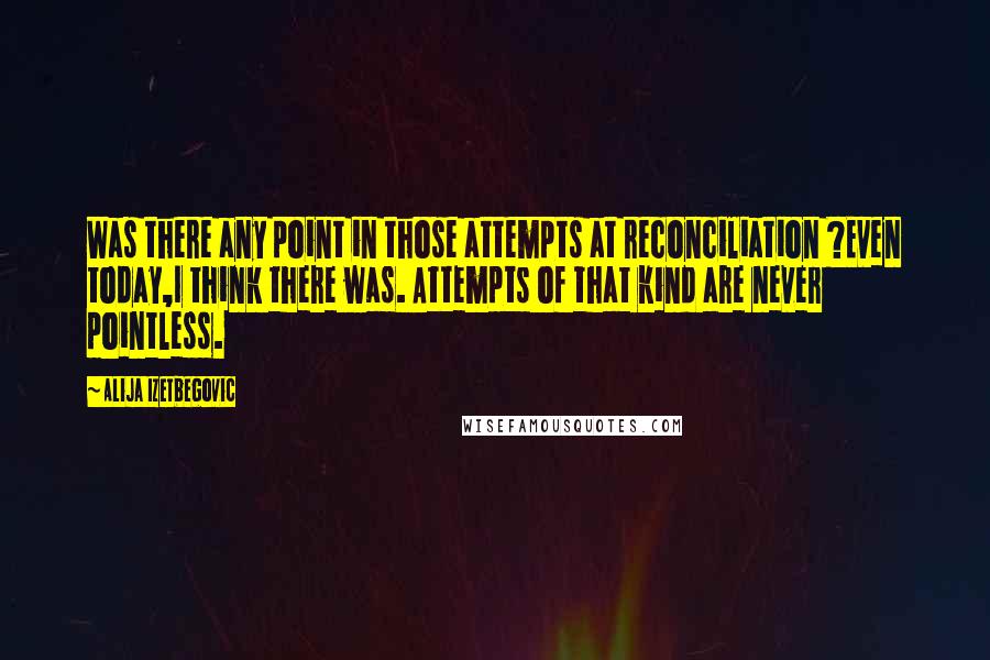 Alija Izetbegovic Quotes: Was there any point in those attempts at reconciliation ?Even today,I think there was. Attempts of that kind are never pointless.