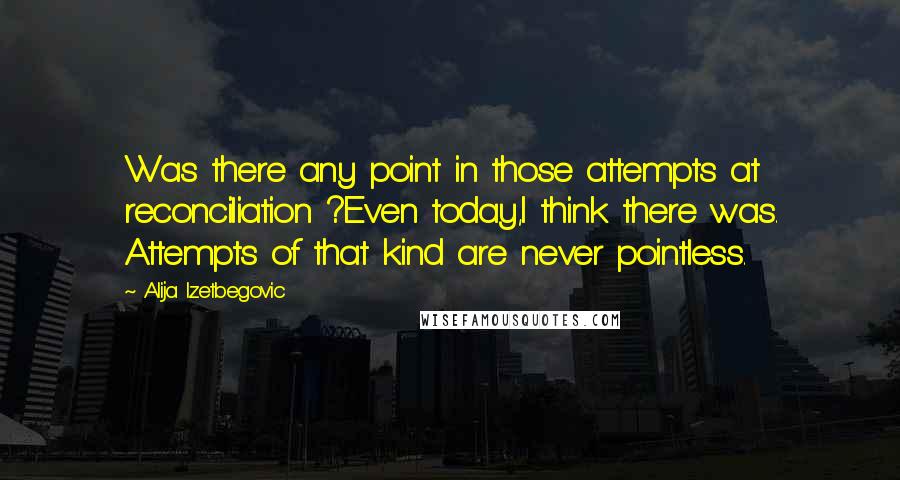Alija Izetbegovic Quotes: Was there any point in those attempts at reconciliation ?Even today,I think there was. Attempts of that kind are never pointless.