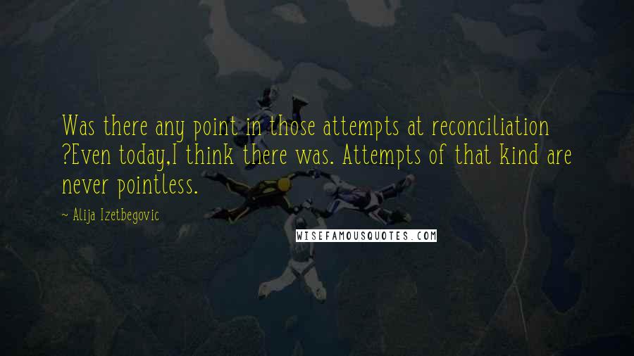 Alija Izetbegovic Quotes: Was there any point in those attempts at reconciliation ?Even today,I think there was. Attempts of that kind are never pointless.