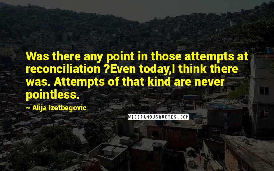 Alija Izetbegovic Quotes: Was there any point in those attempts at reconciliation ?Even today,I think there was. Attempts of that kind are never pointless.