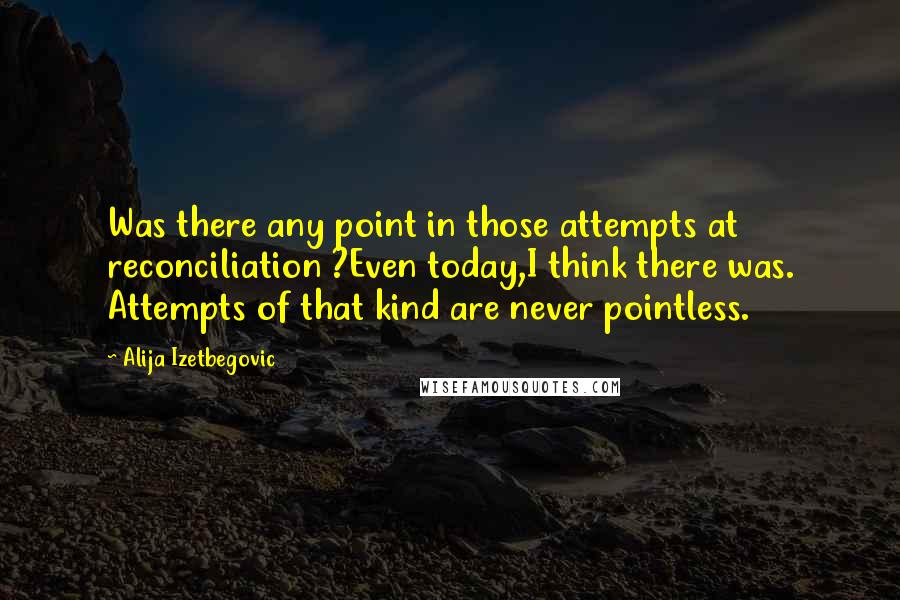 Alija Izetbegovic Quotes: Was there any point in those attempts at reconciliation ?Even today,I think there was. Attempts of that kind are never pointless.