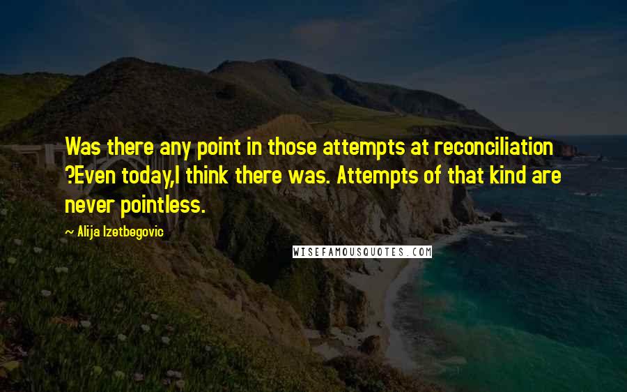 Alija Izetbegovic Quotes: Was there any point in those attempts at reconciliation ?Even today,I think there was. Attempts of that kind are never pointless.