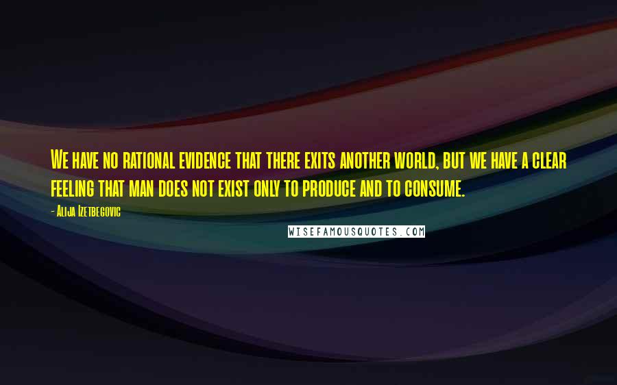 Alija Izetbegovic Quotes: We have no rational evidence that there exits another world, but we have a clear feeling that man does not exist only to produce and to consume.