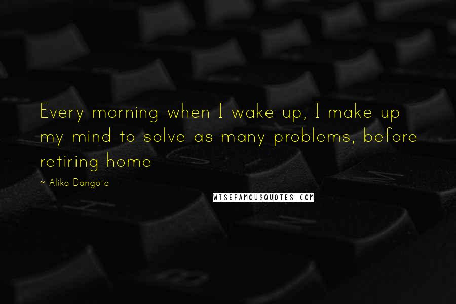 Aliko Dangote Quotes: Every morning when I wake up, I make up my mind to solve as many problems, before retiring home