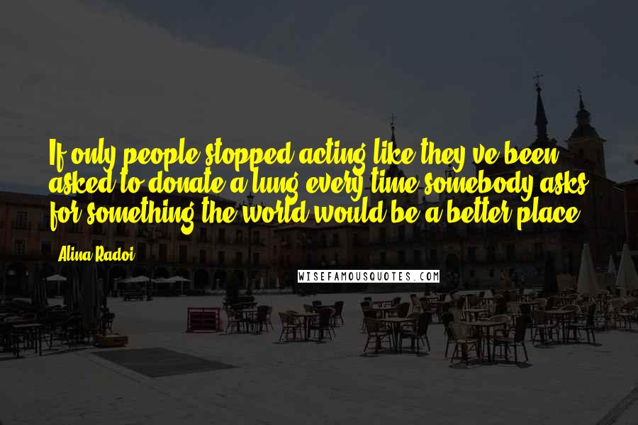 Alina Radoi Quotes: If only people stopped acting like they've been asked to donate a lung every time somebody asks for something the world would be a better place