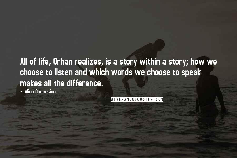 Aline Ohanesian Quotes: All of life, Orhan realizes, is a story within a story; how we choose to listen and which words we choose to speak makes all the difference.