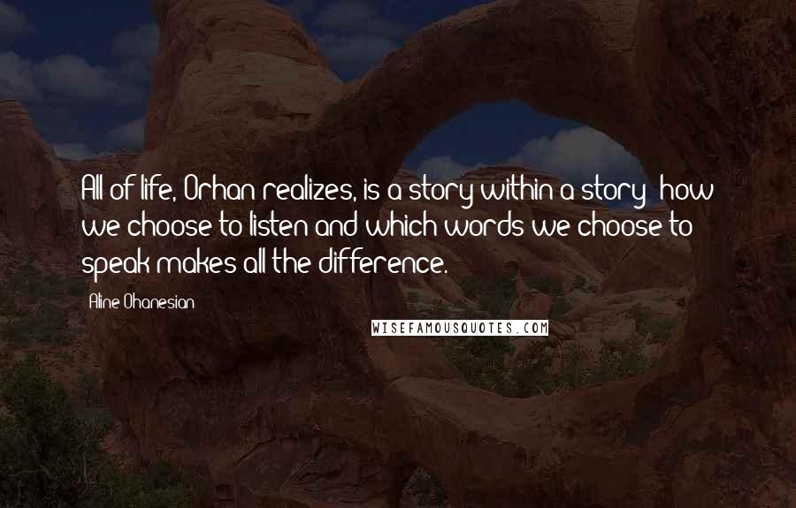 Aline Ohanesian Quotes: All of life, Orhan realizes, is a story within a story; how we choose to listen and which words we choose to speak makes all the difference.