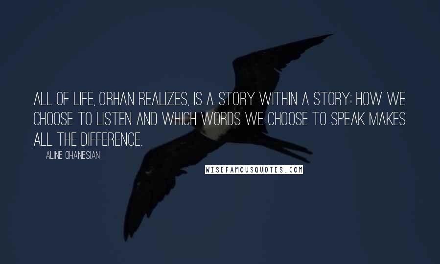 Aline Ohanesian Quotes: All of life, Orhan realizes, is a story within a story; how we choose to listen and which words we choose to speak makes all the difference.