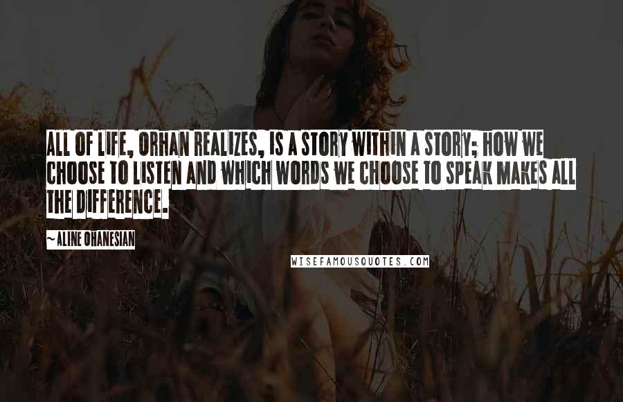 Aline Ohanesian Quotes: All of life, Orhan realizes, is a story within a story; how we choose to listen and which words we choose to speak makes all the difference.